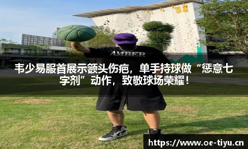 韦少易服首展示额头伤疤，单手持球做“惩意七字剂”动作，致敬球场荣耀！